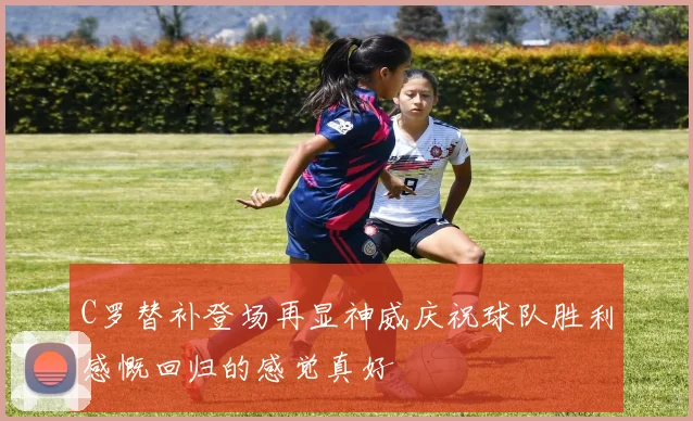 C罗替补登场再显神威庆祝球队胜利感慨回归的感觉真好